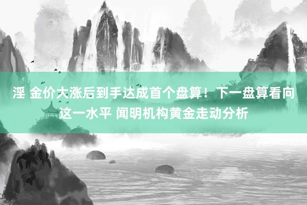 淫 金价大涨后到手达成首个盘算！下一盘算看向这一水平 闻明机构黄金走动分析