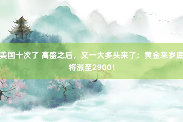 美国十次了 高盛之后，又一大多头来了：黄金来岁底将涨至2900！