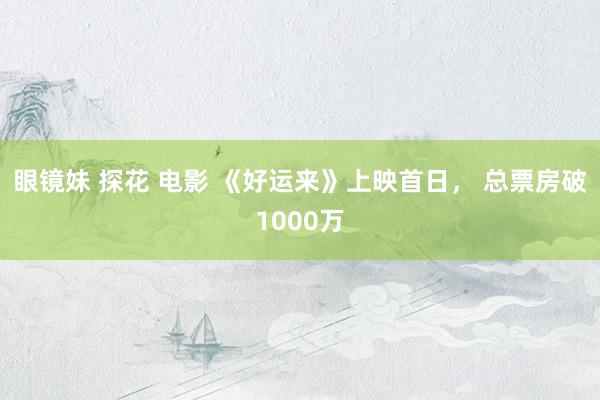 眼镜妹 探花 电影 《好运来》上映首日， 总票房破1000万