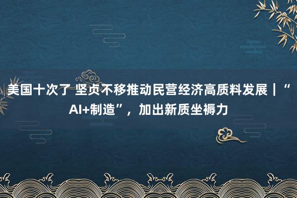 美国十次了 坚贞不移推动民营经济高质料发展｜“AI+制造”，加出新质坐褥力