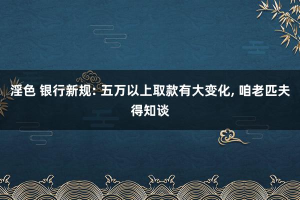 淫色 银行新规: 五万以上取款有大变化， 咱老匹夫得知谈