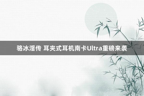 骆冰淫传 耳夹式耳机南卡Ultra重磅来袭