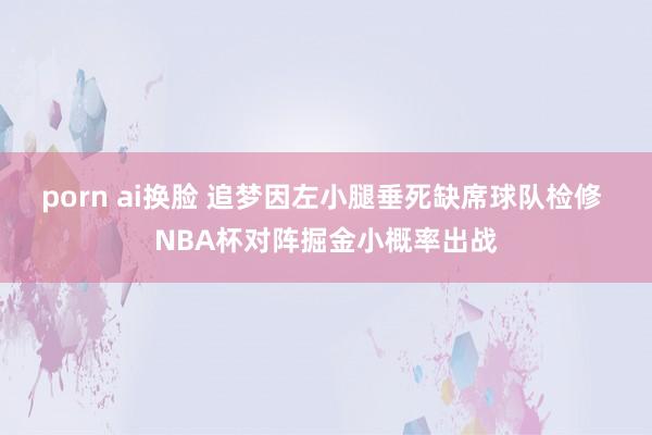 porn ai换脸 追梦因左小腿垂死缺席球队检修 NBA杯对阵掘金小概率出战