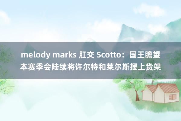 melody marks 肛交 Scotto：国王瞻望本赛季会陆续将许尔特和莱尔斯摆上货架