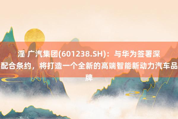 淫 广汽集团(601238.SH)：与华为签署深远配合条约，将打造一个全新的高端智能新动力汽车品牌