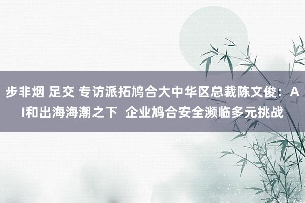 步非烟 足交 专访派拓鸠合大中华区总裁陈文俊：AI和出海海潮之下  企业鸠合安全濒临多元挑战