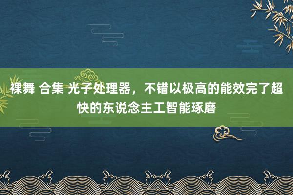 裸舞 合集 光子处理器，不错以极高的能效完了超快的东说念主工智能琢磨