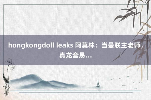 hongkongdoll leaks 阿莫林：当曼联主老师，真龙套易...