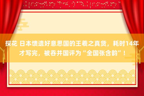 探花 日本馈遗好意思国的王羲之真货，耗时14年才写完，被吞并国评为“全国张含韵”！