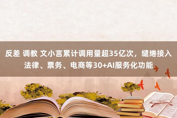 反差 调教 文小言累计调用量超35亿次，缱绻接入法律、票务、电商等30+AI服务化功能