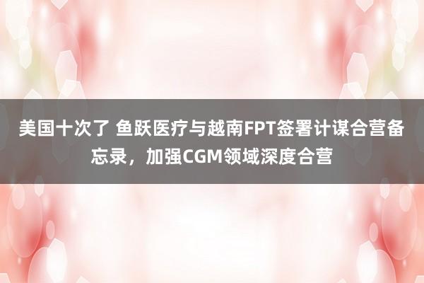 美国十次了 鱼跃医疗与越南FPT签署计谋合营备忘录，加强CGM领域深度合营