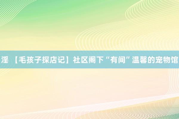 淫 【毛孩子探店记】社区阁下“有间”温馨的宠物馆