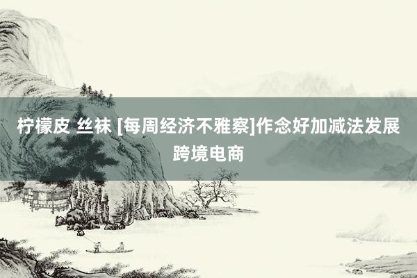 柠檬皮 丝袜 [每周经济不雅察]作念好加减法发展跨境电商