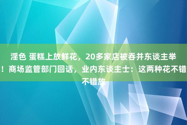 淫色 蛋糕上放鲜花，20多家店被吞并东谈主举报！商场监管部门回话，业内东谈主士：这两种花不错放