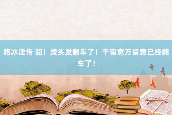 骆冰淫传 囧！烫头发翻车了！千留意万留意已经翻车了！