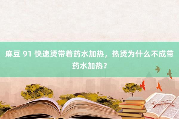 麻豆 91 快速烫带着药水加热，热烫为什么不成带药水加热？