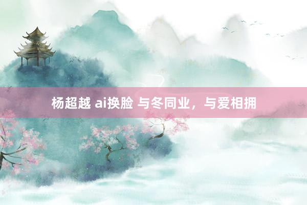 杨超越 ai换脸 与冬同业，与爱相拥