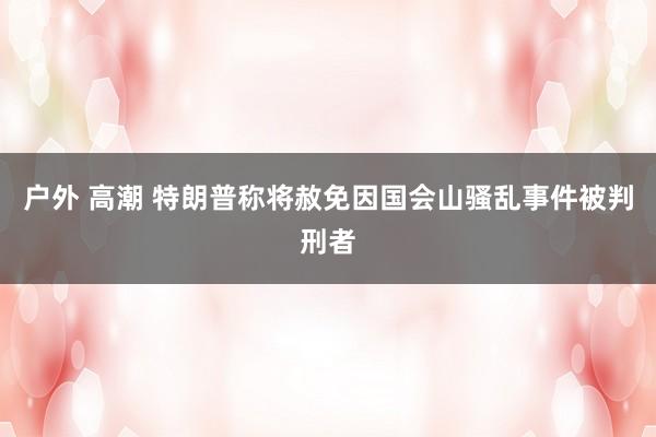 户外 高潮 特朗普称将赦免因国会山骚乱事件被判刑者