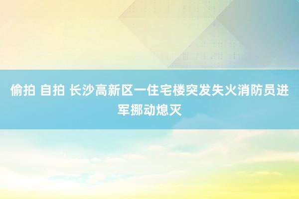 偷拍 自拍 长沙高新区一住宅楼突发失火消防员进军挪动熄灭