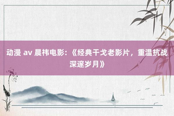 动漫 av 晨祎电影: 《经典干戈老影片，重温抗战深邃岁月》