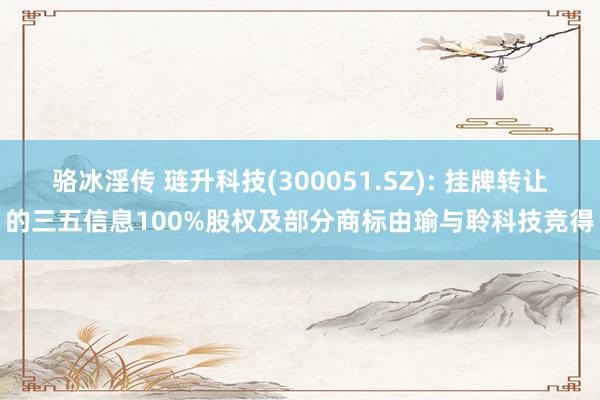 骆冰淫传 琏升科技(300051.SZ): 挂牌转让的三五信息100%股权及部分商标由瑜与聆科技竞得