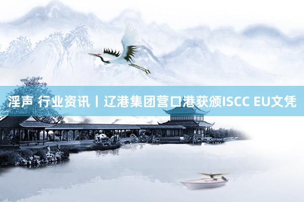 淫声 行业资讯丨辽港集团营口港获颁ISCC EU文凭