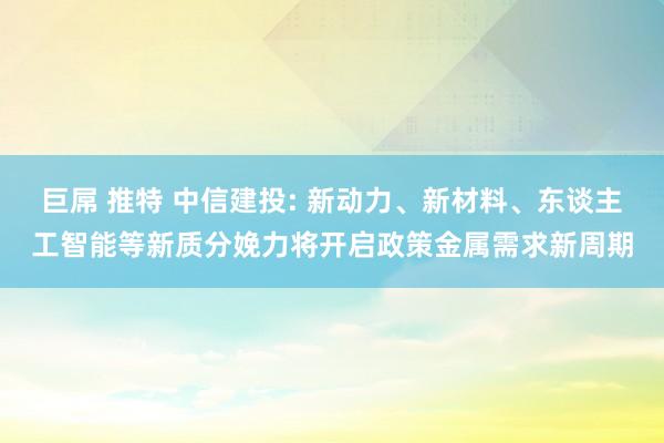 巨屌 推特 中信建投: 新动力、新材料、东谈主工智能等新质分娩力将开启政策金属需求新周期