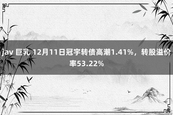 jav 巨乳 12月11日冠宇转债高潮1.41%，转股溢价率53.22%