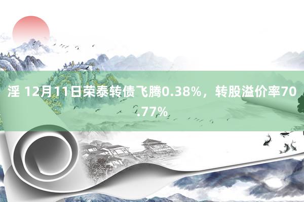 淫 12月11日荣泰转债飞腾0.38%，转股溢价率70.77%