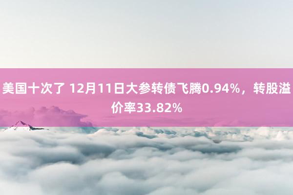 美国十次了 12月11日大参转债飞腾0.94%，转股溢价率33.82%