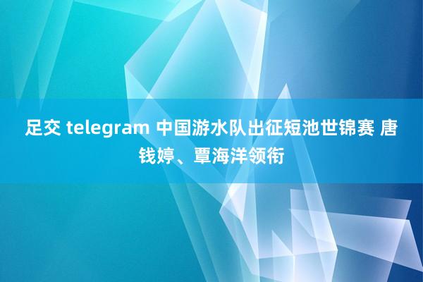 足交 telegram 中国游水队出征短池世锦赛 唐钱婷、覃海洋领衔