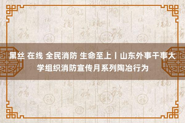 黑丝 在线 全民消防 生命至上丨山东外事干事大学组织消防宣传月系列陶冶行为