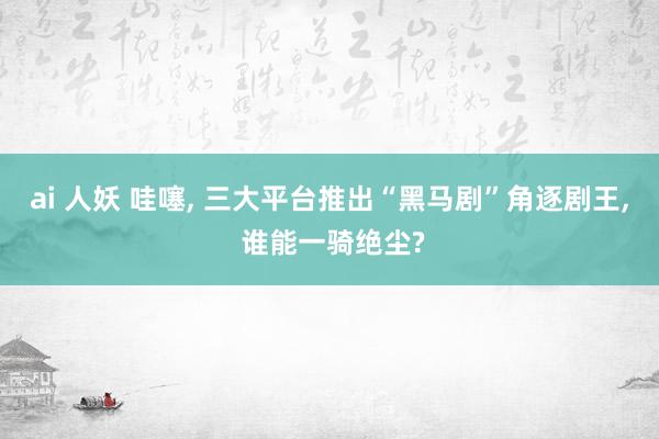 ai 人妖 哇噻， 三大平台推出“黑马剧”角逐剧王， 谁能一骑绝尘?