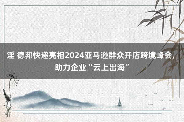 淫 德邦快递亮相2024亚马逊群众开店跨境峰会， 助力企业“云上出海”