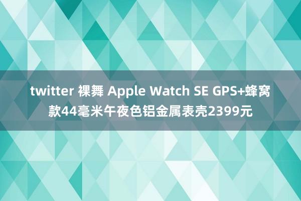 twitter 裸舞 Apple Watch SE GPS+蜂窝款44毫米午夜色铝金属表壳2399元