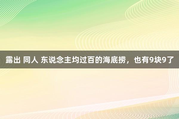 露出 同人 东说念主均过百的海底捞，也有9块9了