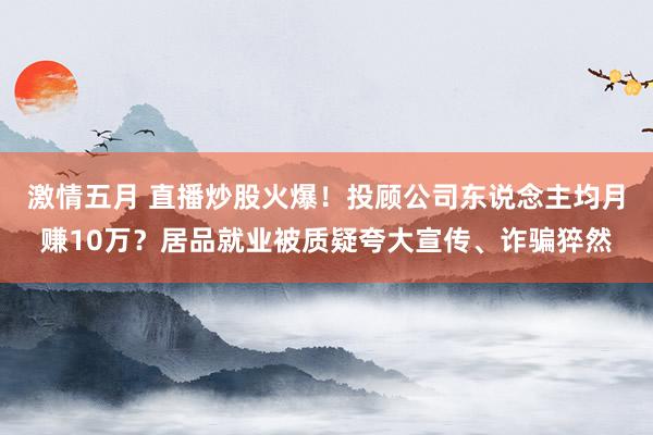 激情五月 直播炒股火爆！投顾公司东说念主均月赚10万？居品就业被质疑夸大宣传、诈骗猝然