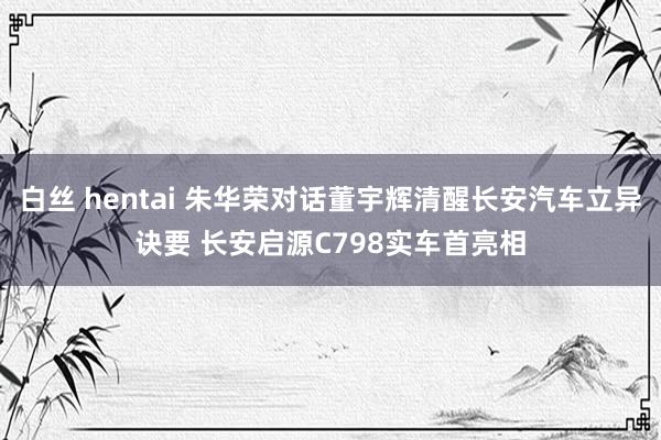 白丝 hentai 朱华荣对话董宇辉清醒长安汽车立异诀要 长安启源C798实车首亮相