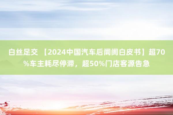 白丝足交 【2024中国汽车后阛阓白皮书】超70%车主耗尽停滞，超50%门店客源告急