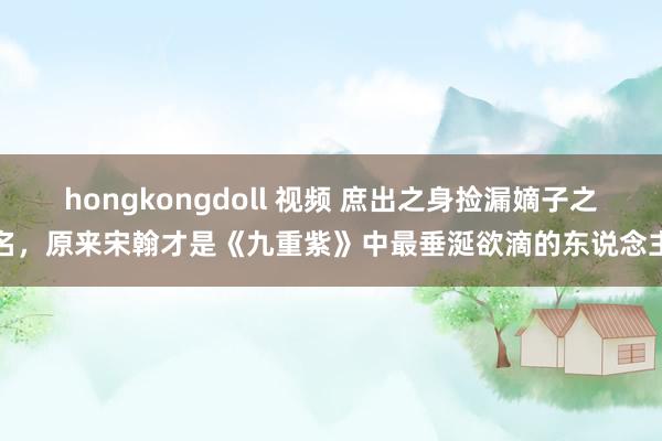 hongkongdoll 视频 庶出之身捡漏嫡子之名，原来宋翰才是《九重紫》中最垂涎欲滴的东说念主