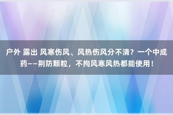 户外 露出 风寒伤风、风热伤风分不清？一个中成药——荆防颗粒，不拘风寒风热都能使用！