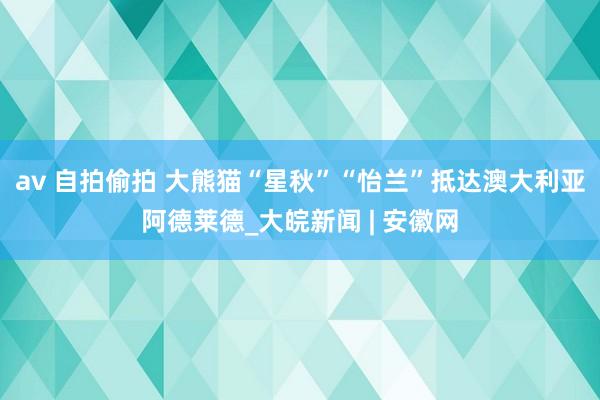 av 自拍偷拍 大熊猫“星秋”“怡兰”抵达澳大利亚阿德莱德_大皖新闻 | 安徽网