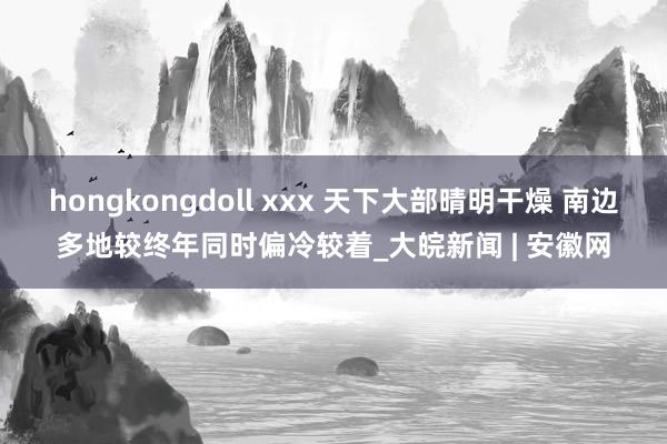 hongkongdoll xxx 天下大部晴明干燥 南边多地较终年同时偏冷较着_大皖新闻 | 安徽网