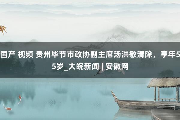 国产 视频 贵州毕节市政协副主席汤洪敏清除，享年55岁_大皖新闻 | 安徽网