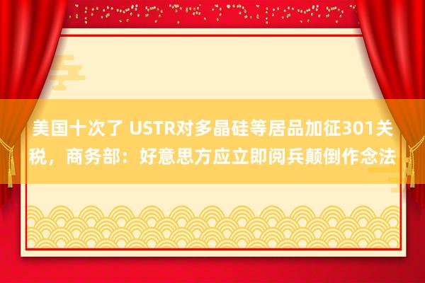 美国十次了 USTR对多晶硅等居品加征301关税，商务部：好意思方应立即阅兵颠倒作念法