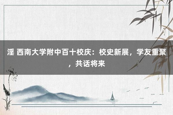 淫 西南大学附中百十校庆：校史新展，学友重聚，共话将来