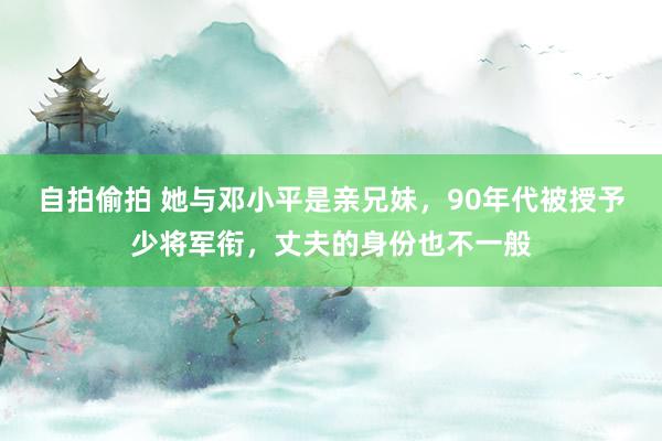 自拍偷拍 她与邓小平是亲兄妹，90年代被授予少将军衔，丈夫的身份也不一般