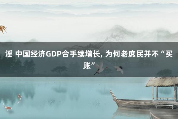 淫 中国经济GDP合手续增长， 为何老庶民并不“买账”