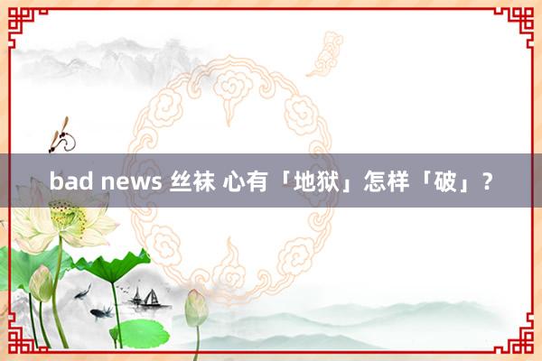 bad news 丝袜 心有「地狱」怎样「破」？