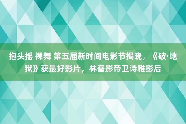 抱头摇 裸舞 第五届新时间电影节揭晓，《破·地狱》获最好影片，林峯影帝卫诗雅影后